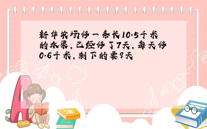 新华农场修一条长10.5千米的水渠,已经修了7天,每天修0.6千米,剩下的要9天