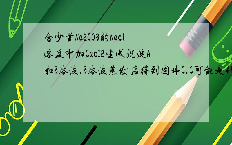 含少量Na2CO3的Nacl溶液中加Cacl2生成沉淀A和B溶液,B溶液蒸发后得到固体C,C可能是什么呢