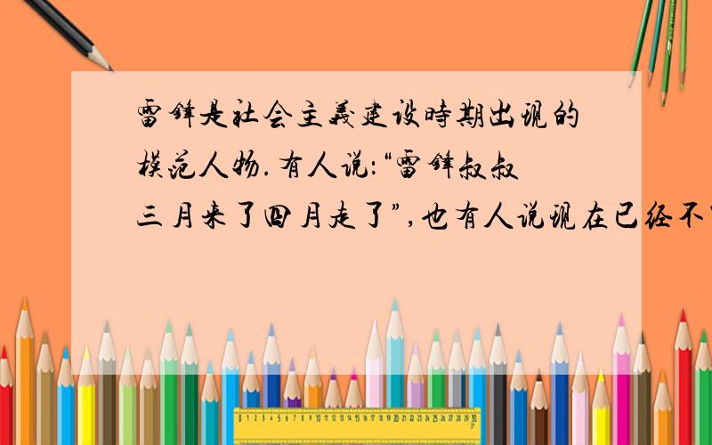 雷锋是社会主义建设时期出现的模范人物.有人说：“雷锋叔叔三月来了四月走了”,也有人说现在已经不需要雷锋精神了,对此,你有