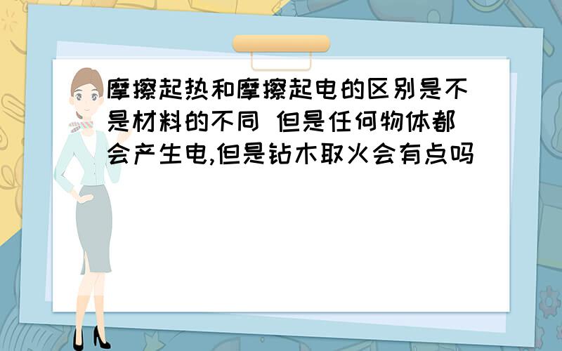 摩擦起热和摩擦起电的区别是不是材料的不同 但是任何物体都会产生电,但是钻木取火会有点吗