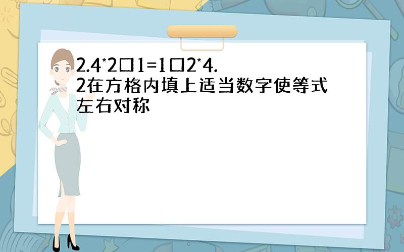 2.4*2口1=1口2*4.2在方格内填上适当数字使等式左右对称