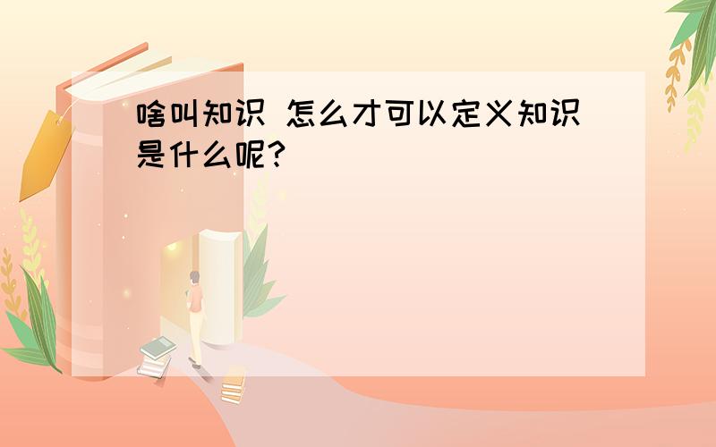 啥叫知识 怎么才可以定义知识是什么呢?