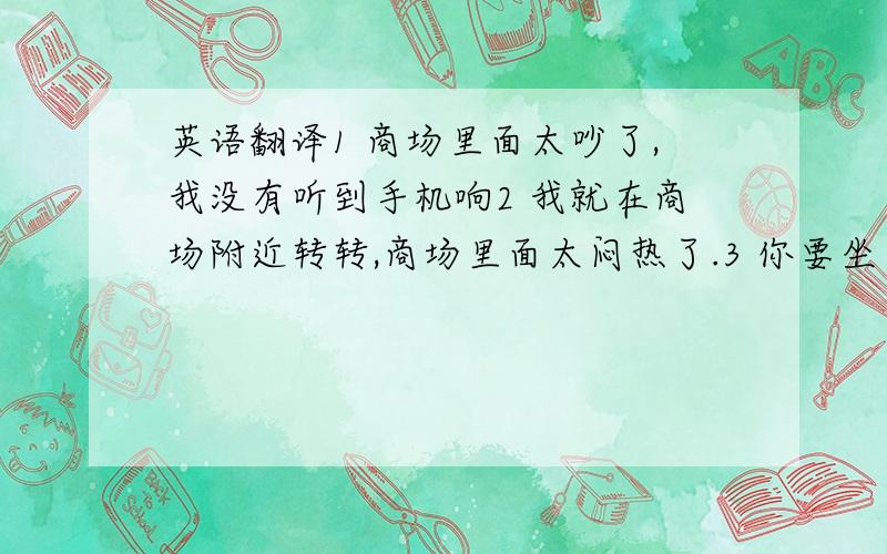 英语翻译1 商场里面太吵了,我没有听到手机响2 我就在商场附近转转,商场里面太闷热了.3 你要坐在副驾驶,还是坐在后排