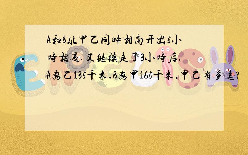 A和B从甲乙同时相向开出5小时相遇,又继续走了3小时后,A离乙135千米,B离甲165千米,甲乙有多远?