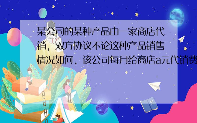 某公司的某种产品由一家商店代销，双方协议不论这种产品销售情况如何，该公司每月给商店a元代销费，同时商店每销售一件产品有b