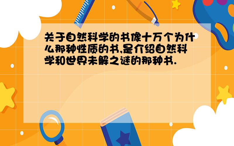 关于自然科学的书像十万个为什么那种性质的书,是介绍自然科学和世界未解之谜的那种书.