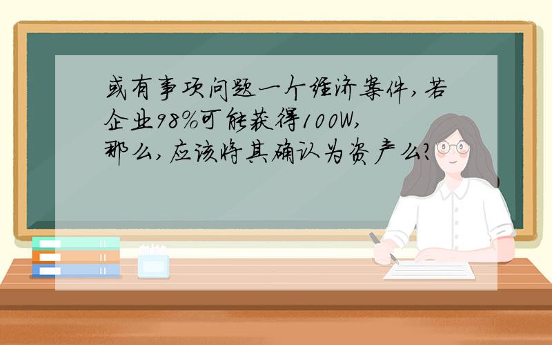 或有事项问题一个经济案件,若企业98%可能获得100W,那么,应该将其确认为资产么?