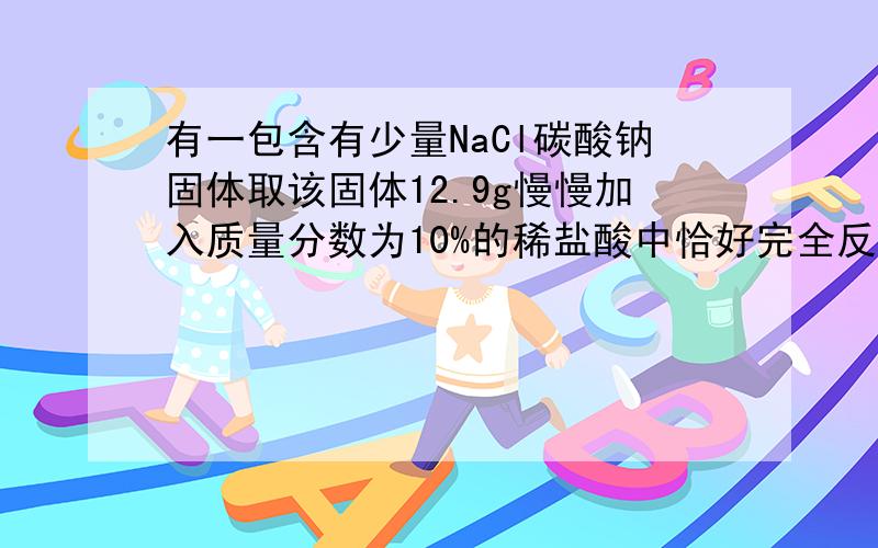 有一包含有少量NaCl碳酸钠固体取该固体12.9g慢慢加入质量分数为10%的稀盐酸中恰好完全反应收集到气体4.4g