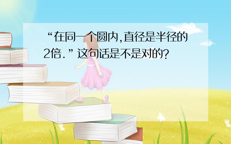 “在同一个圆内,直径是半径的2倍.”这句话是不是对的?