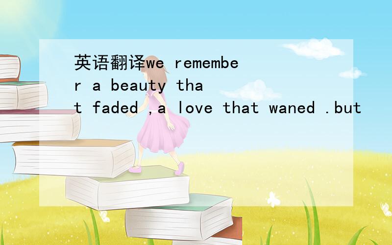 英语翻译we remember a beauty that faded ,a love that waned .but