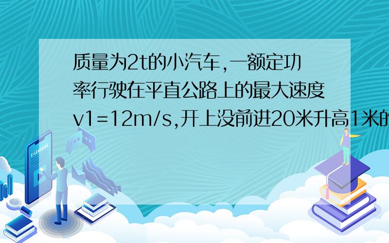 质量为2t的小汽车,一额定功率行驶在平直公路上的最大速度v1=12m/s,开上没前进20米升高1米的山坡时,最大速度为v