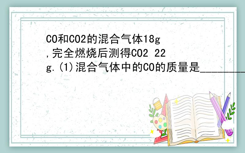 CO和CO2的混合气体18g,完全燃烧后测得CO2 22g.(1)混合气体中的CO的质量是________