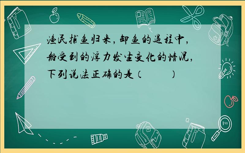 渔民捕鱼归来，卸鱼的过程中，船受到的浮力发生变化的情况，下列说法正确的是（　　）