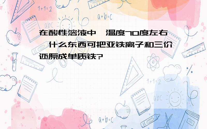 在酸性溶液中,温度70度左右,什么东西可把亚铁离子和三价还原成单质铁?