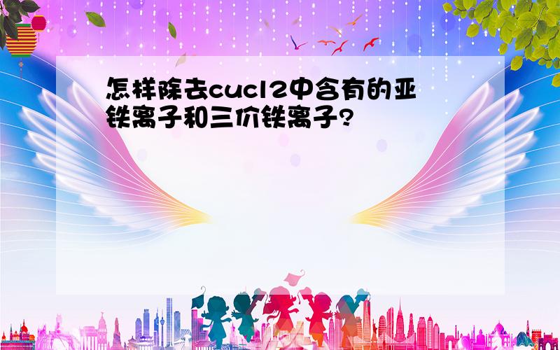 怎样除去cucl2中含有的亚铁离子和三价铁离子?