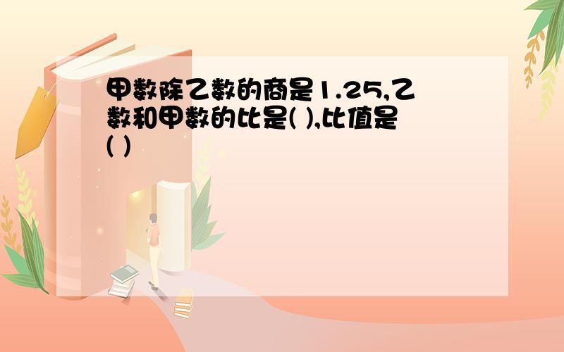 甲数除乙数的商是1.25,乙数和甲数的比是( ),比值是( )