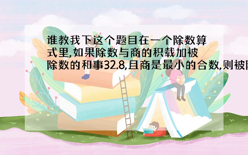 谁教我下这个题目在一个除数算式里,如果除数与商的积载加被除数的和事32.8,且商是最小的合数,则被除数是（ ）,除数是（