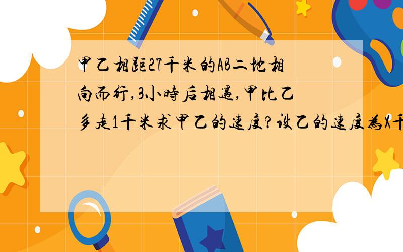 甲乙相距27千米的AB二地相向而行,3小时后相遇,甲比乙多走1千米求甲乙的速度?设乙的速度为X千米