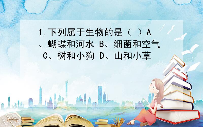 1.下列属于生物的是（ ）A、蝴蝶和河水 B、细菌和空气 C、树和小狗 D、山和小草