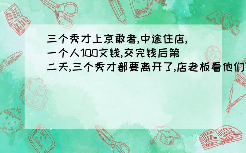 三个秀才上京敢考,中途住店,一个人100文钱,交完钱后第二天,三个秀才都要离开了,店老板看他们可怜,就让店小二退50文线