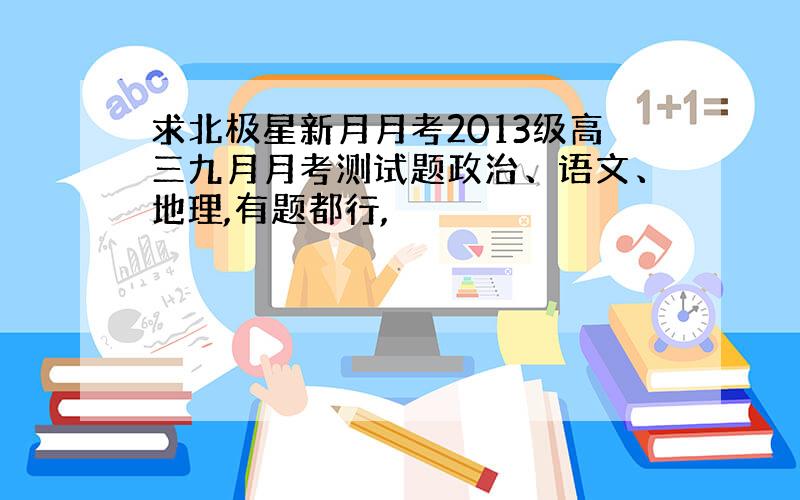 求北极星新月月考2013级高三九月月考测试题政治、语文、地理,有题都行,