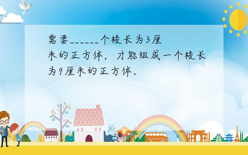 需要______个棱长为3厘米的正方体，才能组成一个棱长为9厘米的正方体．