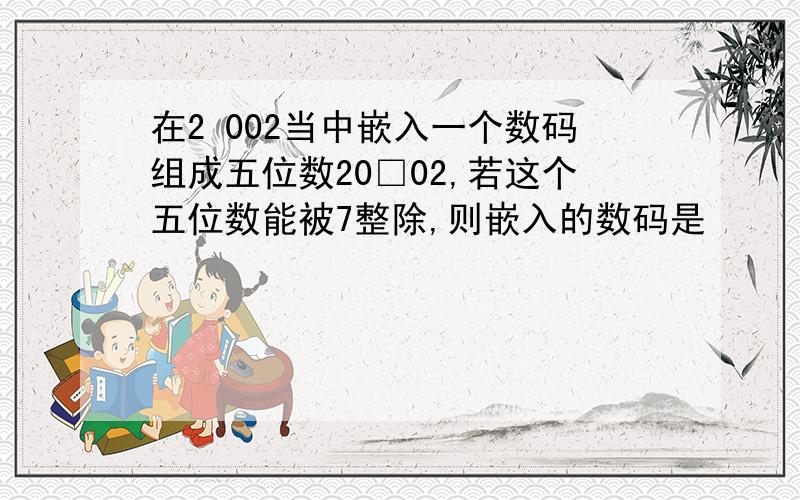 在2 002当中嵌入一个数码组成五位数20□02,若这个五位数能被7整除,则嵌入的数码是