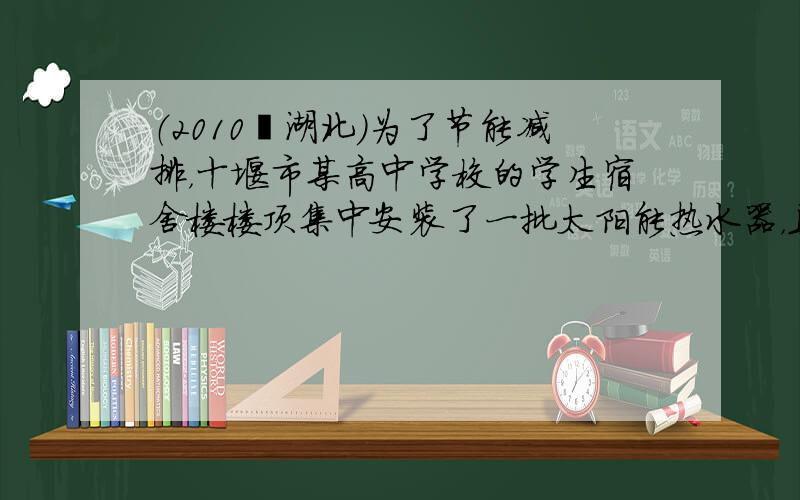 （2010•湖北）为了节能减排，十堰市某高中学校的学生宿舍楼楼顶集中安装了一批太阳能热水器，且每台热水器水箱容积为200