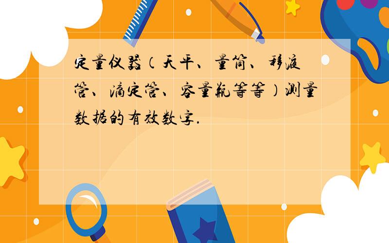 定量仪器（天平、量筒、移液 管、滴定管、容量瓶等等）测量数据的有效数字.