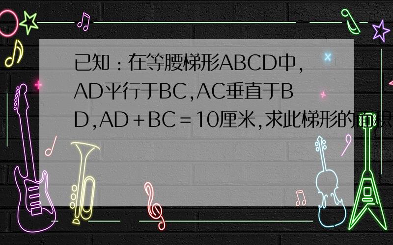 已知：在等腰梯形ABCD中,AD平行于BC,AC垂直于BD,AD＋BC＝10厘米,求此梯形的面积．