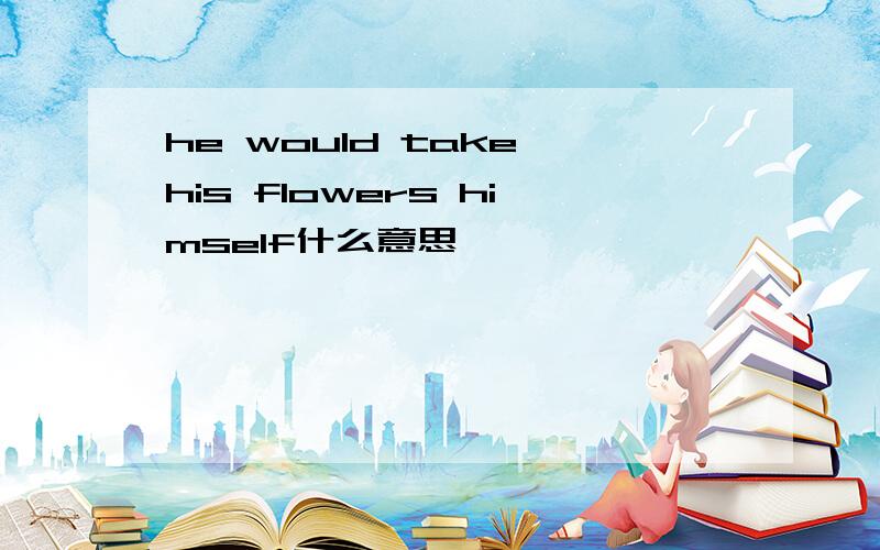 he would take his flowers himself什么意思