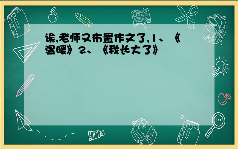 诶,老师又布置作文了,1、《温暖》2、《我长大了》