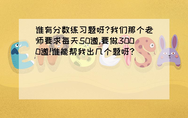 谁有分数练习题呀?我们那个老师要求每天50道,要做3000道!谁能帮我出几个题呀?