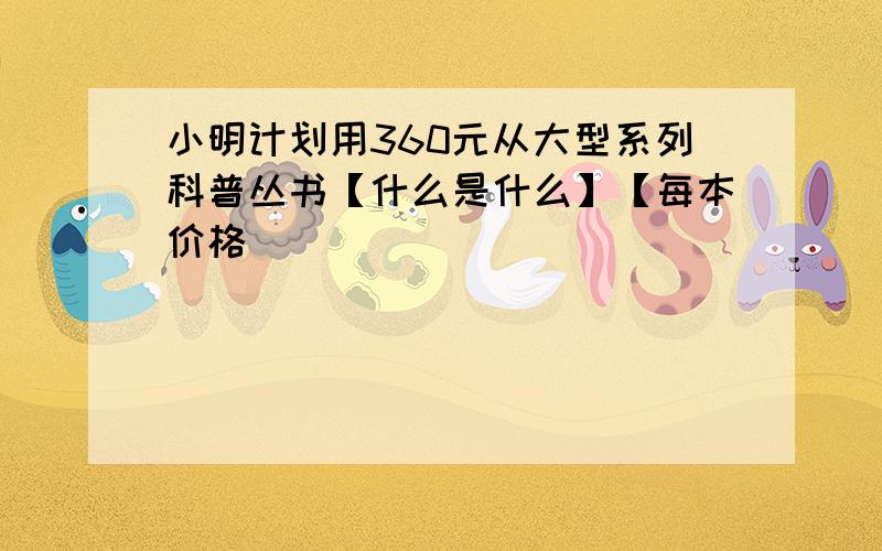 小明计划用360元从大型系列科普丛书【什么是什么】【每本价格