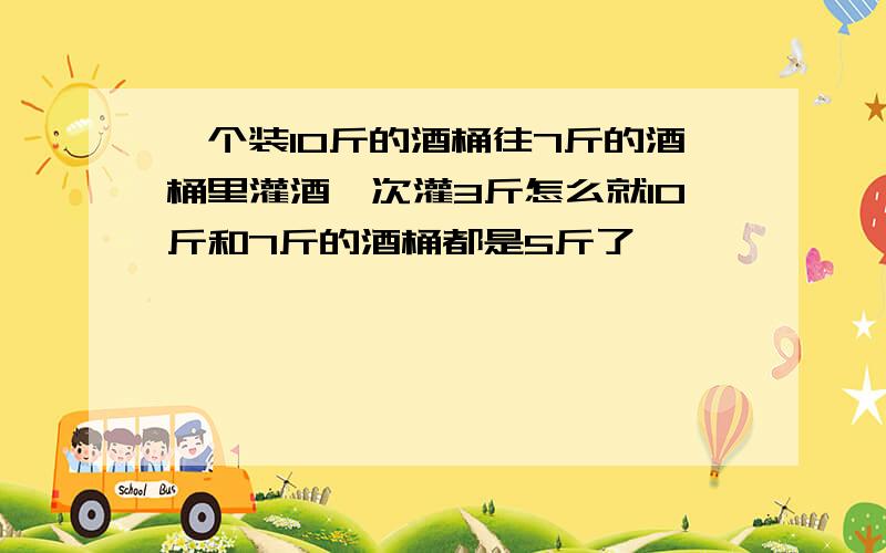 一个装10斤的酒桶往7斤的酒桶里灌酒一次灌3斤怎么就10斤和7斤的酒桶都是5斤了