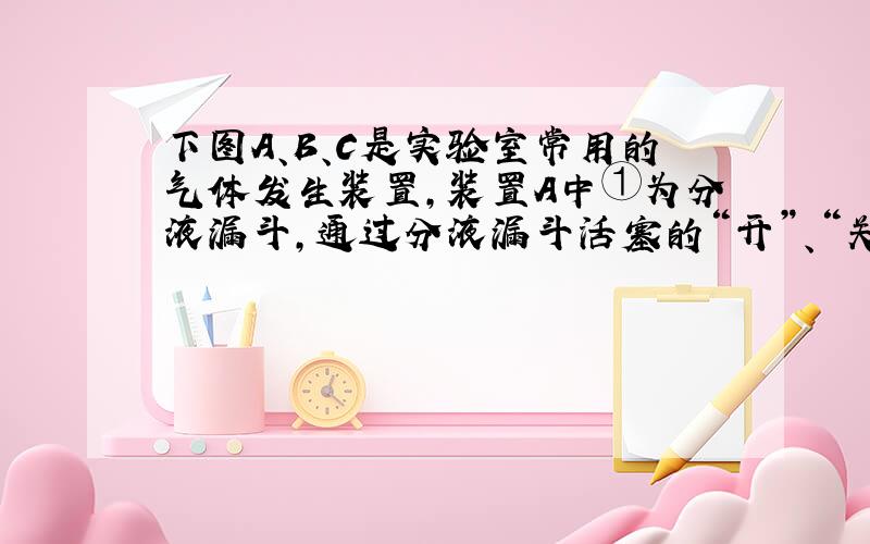 下图A、B、C是实验室常用的气体发生装置，装置A中①为分液漏斗，通过分液漏斗活塞的“开”、“关”，可以向锥形瓶中滴加液体