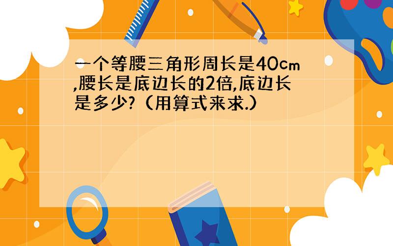 一个等腰三角形周长是40cm,腰长是底边长的2倍,底边长是多少?（用算式来求.）