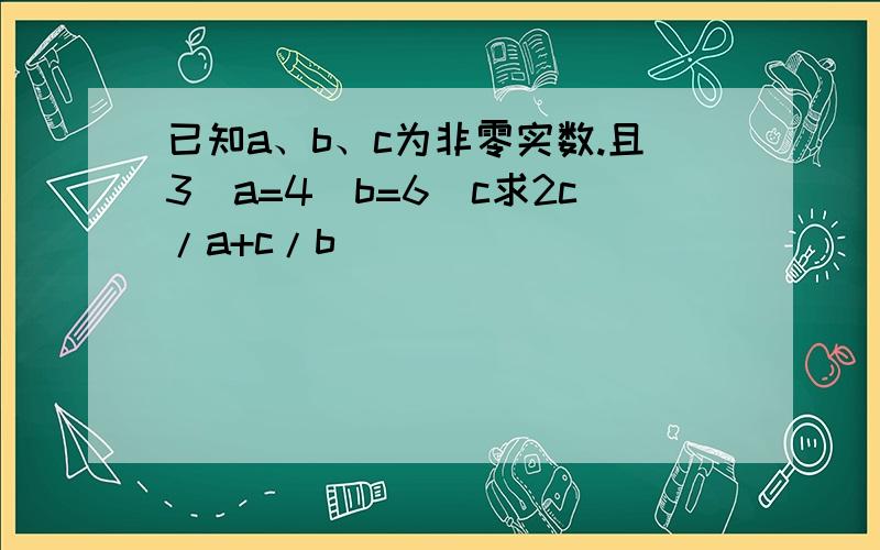 已知a、b、c为非零实数.且3^a=4^b=6^c求2c/a+c/b