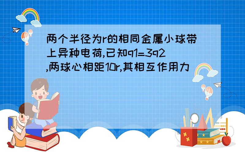 两个半径为r的相同金属小球带上异种电荷,已知q1=3q2,两球心相距10r,其相互作用力