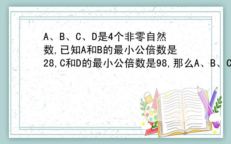 A、B、C、D是4个非零自然数,已知A和B的最小公倍数是28,C和D的最小公倍数是98,那么A、B、C、D这四个数的最小