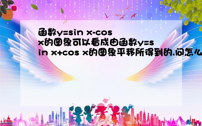 函数y=sin x-cos x的图象可以看成由函数y=sin x+cos x的图象平移所得到的.问怎么样平移得到?