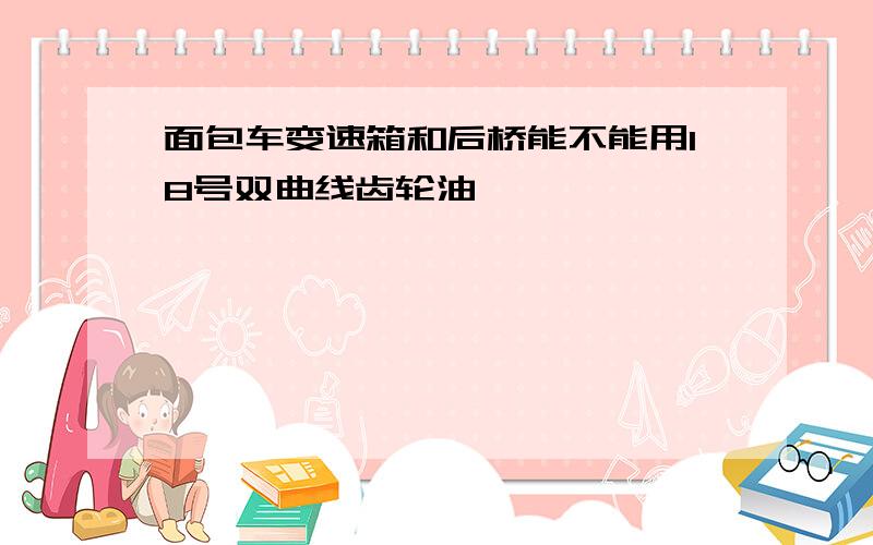 面包车变速箱和后桥能不能用18号双曲线齿轮油