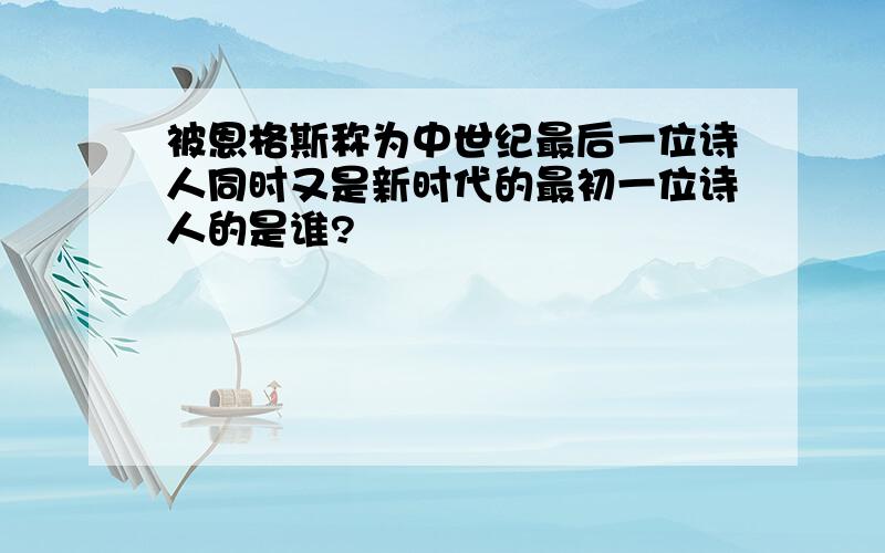 被恩格斯称为中世纪最后一位诗人同时又是新时代的最初一位诗人的是谁?