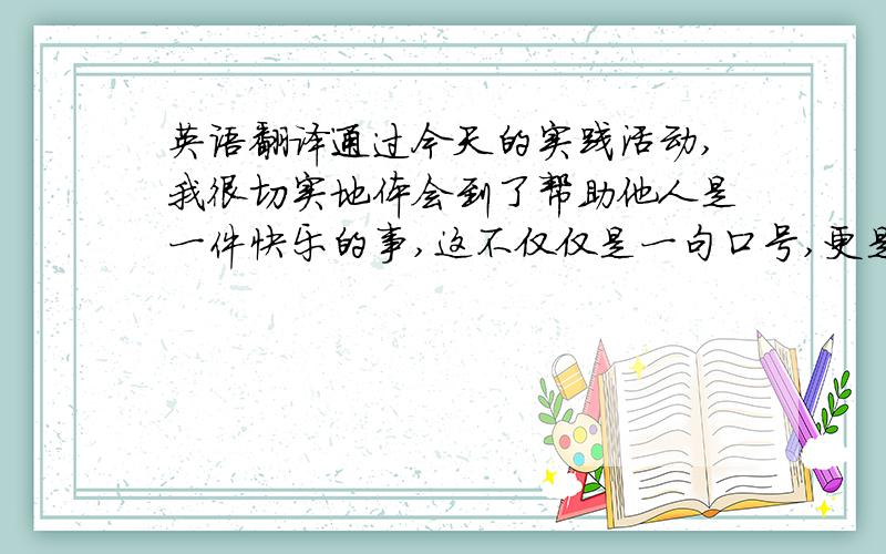 英语翻译通过今天的实践活动,我很切实地体会到了帮助他人是一件快乐的事,这不仅仅是一句口号,更是需要我们付出行动来履行的诺