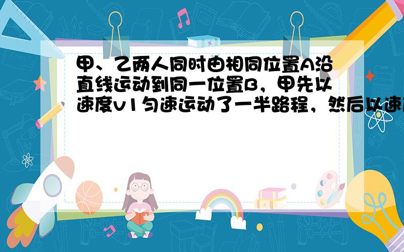 甲、乙两人同时由相同位置A沿直线运动到同一位置B，甲先以速度v1匀速运动了一半路程，然后以速度v2匀速走完了剩下的后一半