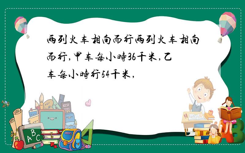 两列火车相向而行两列火车相向而行,甲车每小时36千米,乙车每小时行54千米,