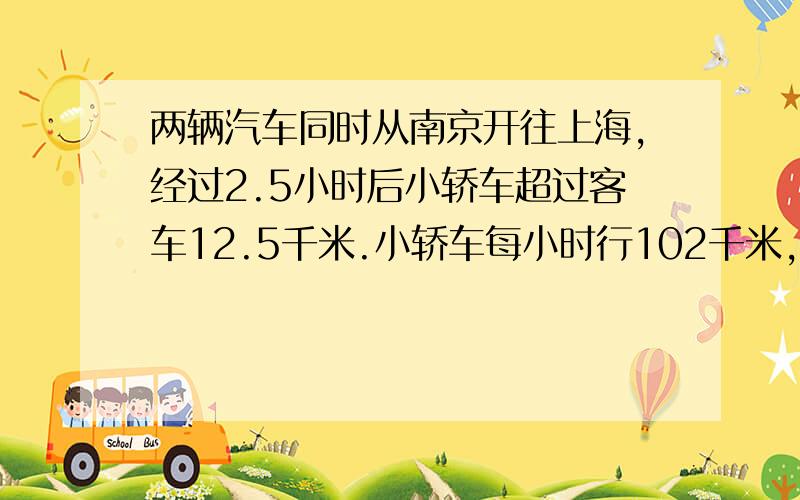 两辆汽车同时从南京开往上海,经过2.5小时后小轿车超过客车12.5千米.小轿车每小时行102千米,客车每小时