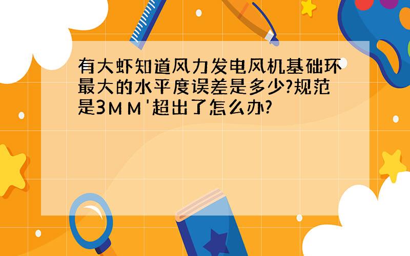 有大虾知道风力发电风机基础环最大的水平度误差是多少?规范是3ＭＭ'超出了怎么办?