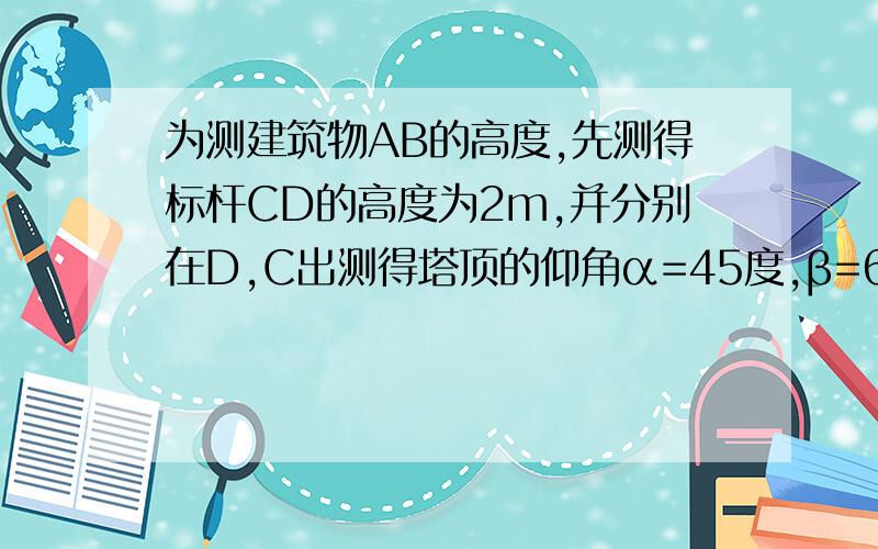 为测建筑物AB的高度,先测得标杆CD的高度为2m,并分别在D,C出测得塔顶的仰角α=45度,β=60度,求AB得高