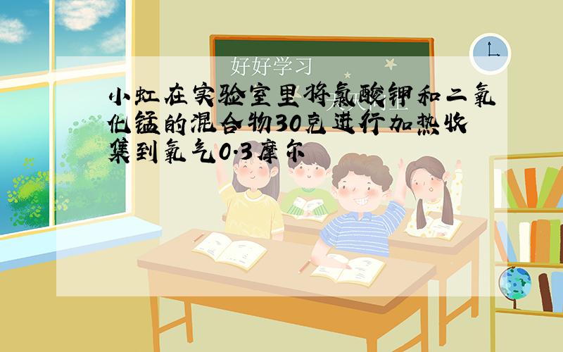 小虹在实验室里将氯酸钾和二氧化锰的混合物30克进行加热收集到氧气0.3摩尔